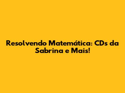 **Resolvendo Matemática: CDs da Sabrina e Mais!**