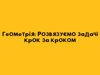 Геометрія: Розв'язуємо задачі крок за кроком