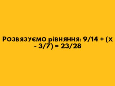 Розв'язуємо рівняння: 9/14 + (х - 3/7) = 23/28