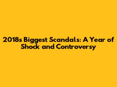 2018's Biggest Scandals: A Year of Shock and Controversy