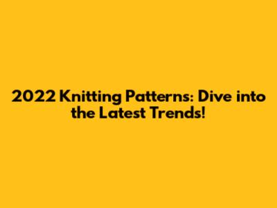 2022 Knitting Patterns: Dive into the Latest Trends!