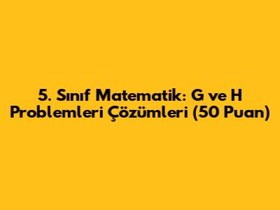5. Sınıf Matematik: G ve H Problemleri Çözümleri (50 Puan)