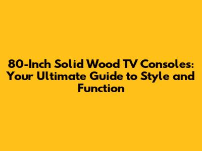 80-Inch Solid Wood TV Consoles: Your Ultimate Guide to Style and Function