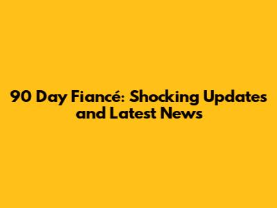 90 Day Fiancé: Shocking Updates and Latest News
