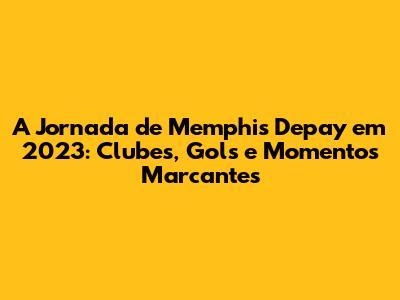 A Jornada de Memphis Depay em 2023: Clubes, Gols e Momentos Marcantes