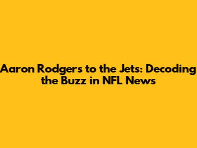 Aaron Rodgers to the Jets: Decoding the Buzz in NFL News