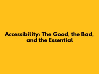 Accessibility: The Good, the Bad, and the Essential