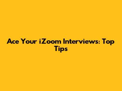 Ace Your iZoom Interviews: Top Tips