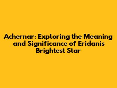 Achernar: Exploring the Meaning and Significance of Eridani's Brightest Star