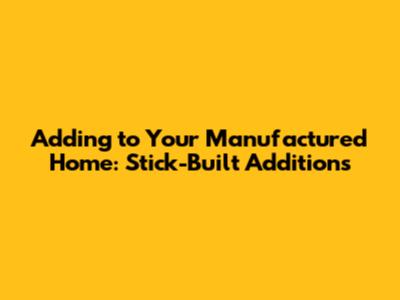 Adding to Your Manufactured Home: Stick-Built Additions