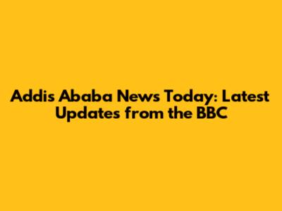 Addis Ababa News Today: Latest Updates from the BBC