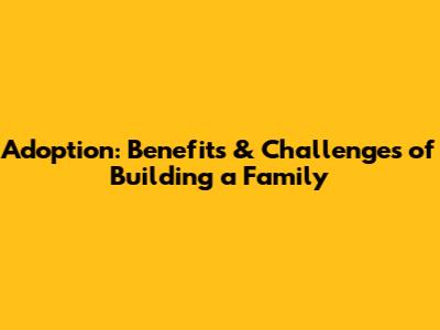 Adoption: Benefits & Challenges of Building a Family