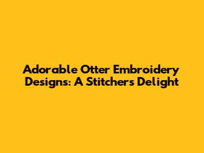 Adorable Otter Embroidery Designs: A Stitcher's Delight