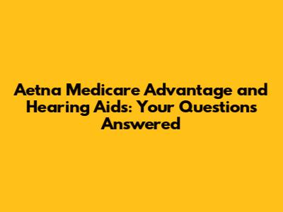 Aetna Medicare Advantage and Hearing Aids: Your Questions Answered