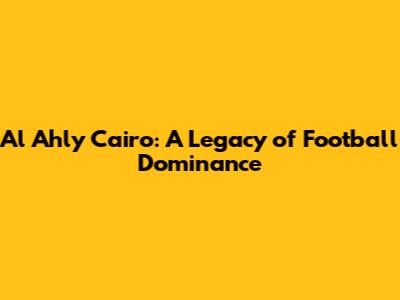 Al Ahly Cairo: A Legacy of Football Dominance