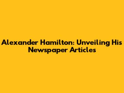 Alexander Hamilton: Unveiling His Newspaper Articles