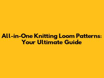 All-in-One Knitting Loom Patterns: Your Ultimate Guide