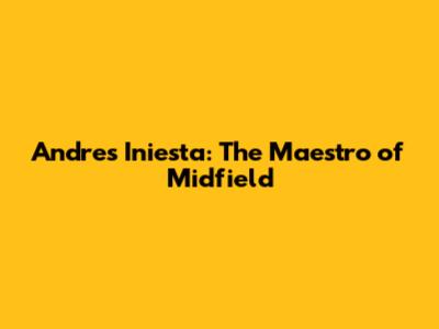 Andres Iniesta: The Maestro of Midfield