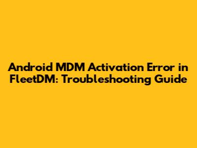 Android MDM Activation Error in FleetDM: Troubleshooting Guide