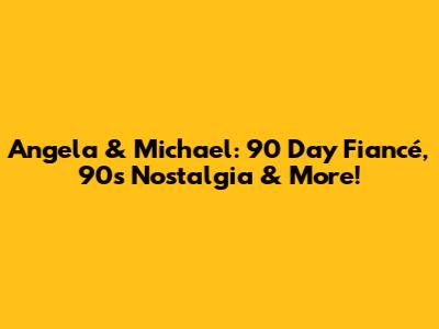Angela & Michael: 90 Day Fiancé, 90s Nostalgia & More!