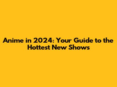 Anime in 2024: Your Guide to the Hottest New Shows