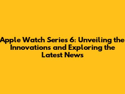 Apple Watch Series 6: Unveiling the Innovations and Exploring the Latest News