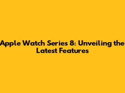 Apple Watch Series 8: Unveiling the Latest Features
