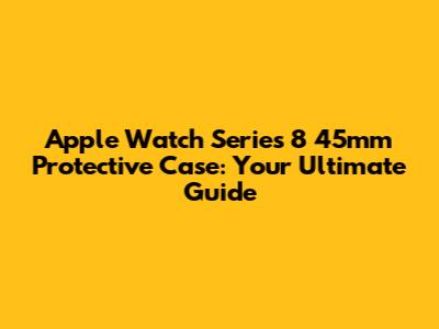 Apple Watch Series 8 45mm Protective Case: Your Ultimate Guide