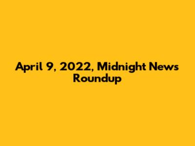 April 9, 2022, Midnight News Roundup