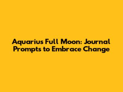 Aquarius Full Moon: Journal Prompts to Embrace Change