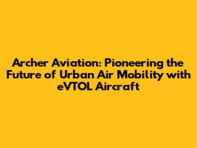 Archer Aviation: Pioneering the Future of Urban Air Mobility with eVTOL Aircraft