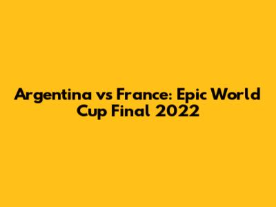 Argentina vs France: Epic World Cup Final 2022