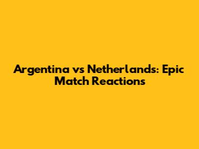 Argentina vs Netherlands: Epic Match Reactions