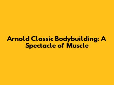 Arnold Classic Bodybuilding: A Spectacle of Muscle