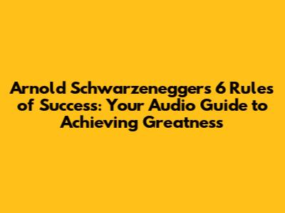 Arnold Schwarzenegger's 6 Rules of Success: Your Audio Guide to Achieving Greatness