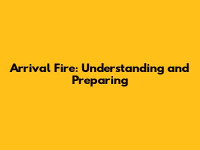 Arrival Fire: Understanding and Preparing