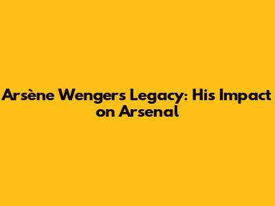 Arsène Wenger's Legacy: His Impact on Arsenal