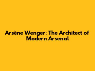 Arsène Wenger: The Architect of Modern Arsenal
