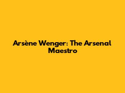 Arsène Wenger: The Arsenal Maestro