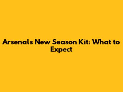 Arsenal's New Season Kit: What to Expect