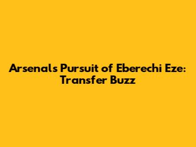 Arsenal's Pursuit of Eberechi Eze: Transfer Buzz