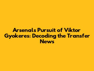Arsenal's Pursuit of Viktor Gyokeres: Decoding the Transfer News