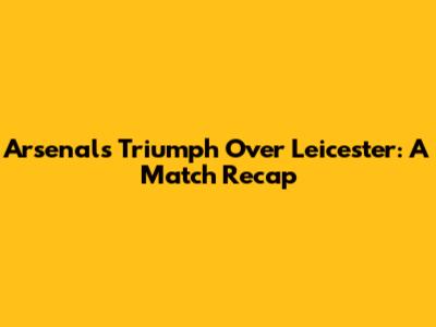 Arsenal's Triumph Over Leicester: A Match Recap