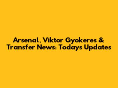 Arsenal, Viktor Gyokeres & Transfer News: Today's Updates