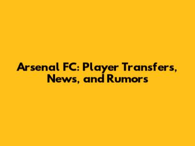 Arsenal FC: Player Transfers, News, and Rumors