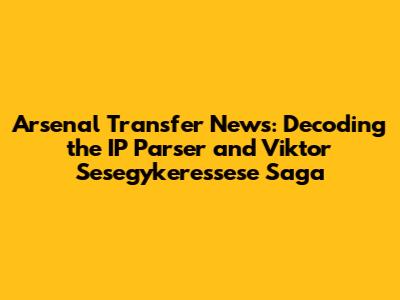 Arsenal Transfer News: Decoding the IP Parser and Viktor Sesegykeressese Saga