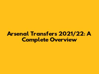 Arsenal Transfers 2021/22: A Complete Overview