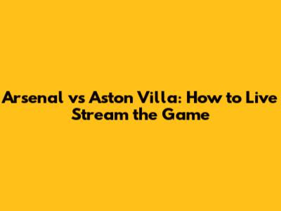 Arsenal vs Aston Villa: How to Live Stream the Game