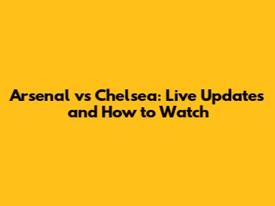 Arsenal vs Chelsea: Live Updates and How to Watch