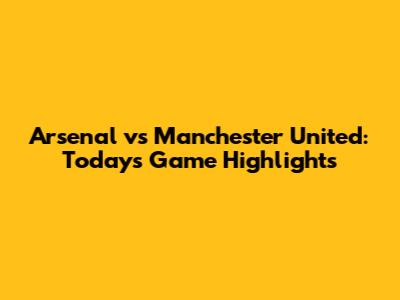 Arsenal vs Manchester United: Today's Game Highlights